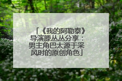 《我的阿勒泰》导演滕丛丛分享：男主角巴太源于采风时的原创角色