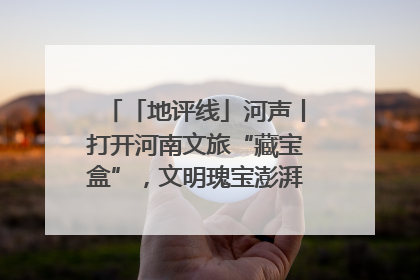 「地评线」河声丨打开河南文旅“藏宝盒”，文明瑰宝澎湃发展“豫动能”