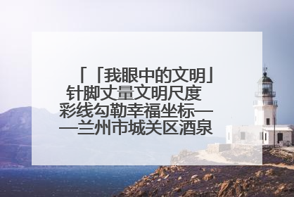 「我眼中的文明」针脚丈量文明尺度 彩线勾勒幸福坐标——兰州市城关区酒泉路街道办事处