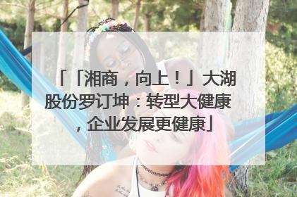「湘商，向上！」大湖股份罗订坤：转型大健康，企业发展更健康