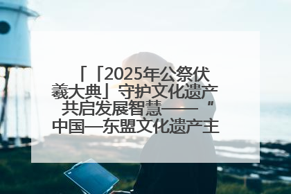 「2025年公祭伏羲大典」守护文化遗产 共启发展智慧——“中国—东盟文化遗产主题对话”侧记