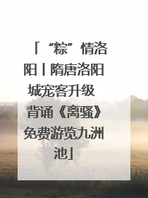 “粽”情洛阳丨隋唐洛阳城宠客升级 背诵《离骚》免费游览九洲池