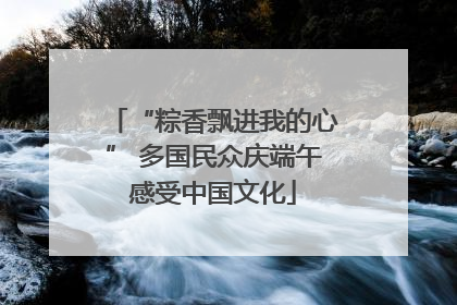 “粽香飘进我的心” 多国民众庆端午感受中国文化