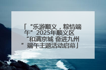 “乐游顺义，粽情端午”2025年顺义区“和满京城 奋进九州”端午主题活动启幕