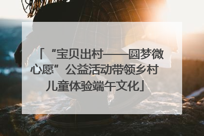 “宝贝出村——圆梦微心愿”公益活动带领乡村儿童体验端午文化