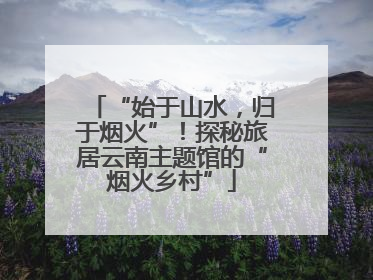 “始于山水，归于烟火”！探秘旅居云南主题馆的“烟火乡村”