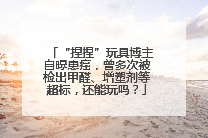 “捏捏”玩具博主自曝患癌，曾多次被检出甲醛、增塑剂等超标，还能玩吗？