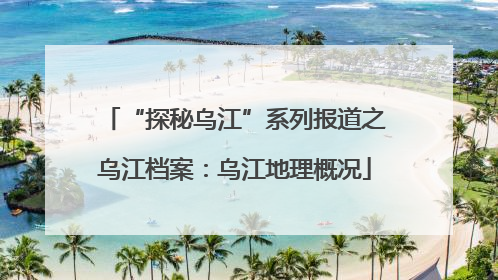 “探秘乌江”系列报道之乌江档案：乌江地理概况
