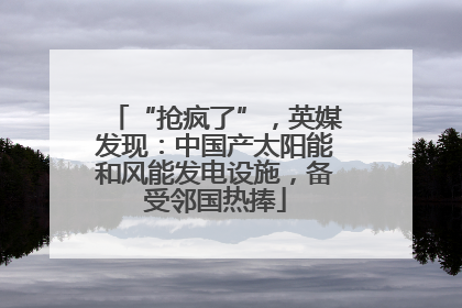“抢疯了”，英媒发现：中国产太阳能和风能发电设施，备受邻国热捧