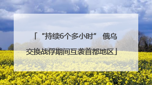 “持续6个多小时” 俄乌交换战俘期间互袭首都地区