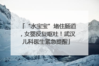 “水宝宝”堵住肠道，女婴反复呕吐！武汉儿科医生紧急提醒