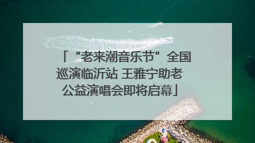 “老来潮音乐节”全国巡演临沂站 王雅宁助老公益演唱会即将启幕