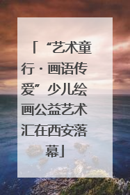 “艺术童行・画语传爱”少儿绘画公益艺术汇在西安落幕