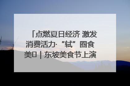 点燃夏日经济 激发消费活力·“轼”圈食美⑪｜东坡美食节上演“文化满汉全席”