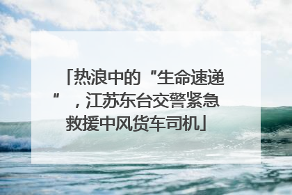 热浪中的“生命速递”，江苏东台交警紧急救援中风货车司机