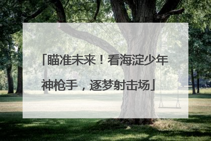 瞄准未来！看海淀少年神枪手，逐梦射击场