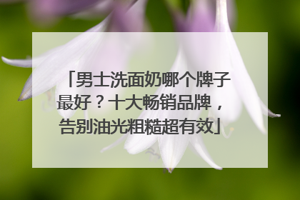 男士洗面奶哪个牌子最好？十大畅销品牌，告别油光粗糙超有效