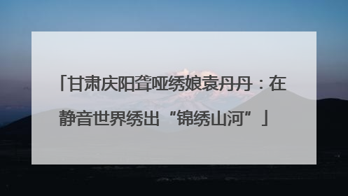 甘肃庆阳聋哑绣娘袁丹丹：在静音世界绣出“锦绣山河”
