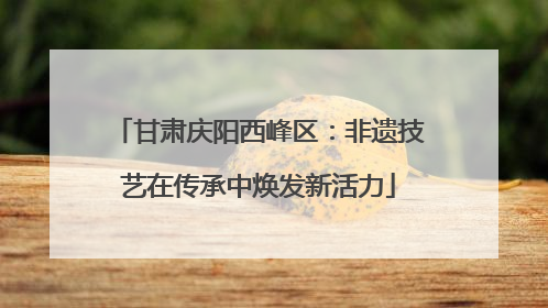 甘肃庆阳西峰区：非遗技艺在传承中焕发新活力