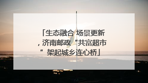 生态融合 场景更新，济南邮政“共富超市”架起城乡连心桥