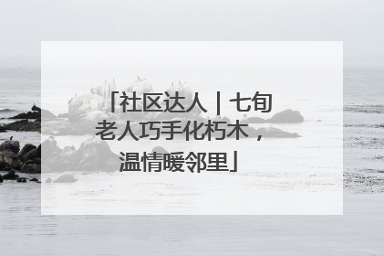 社区达人｜七旬老人巧手化朽木，温情暖邻里