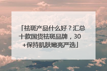 祛斑产品什么好？汇总十款国货祛斑品牌，30+保持肌肤嫩亮严选