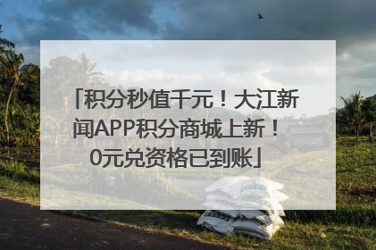 积分秒值千元！大江新闻APP积分商城上新！0元兑资格已到账