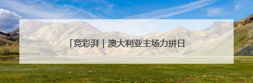 竞彩湃｜澳大利亚主场力拼日本，国足生死战大热倒灶？