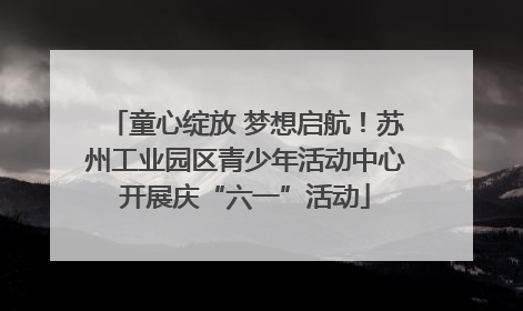 童心绽放 梦想启航！苏州工业园区青少年活动中心开展庆“六一”活动