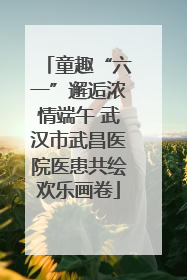 童趣“六一”邂逅浓情端午 武汉市武昌医院医患共绘欢乐画卷