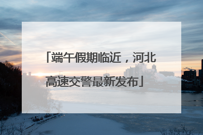 端午假期临近，河北高速交警最新发布