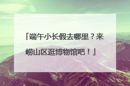 端午小长假去哪里？来崂山区逛博物馆吧！