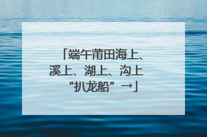 端午莆田海上、溪上、湖上、沟上“扒龙船”→