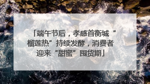 端午节后，孝感首衡城“榴莲热”持续发酵，消费者迎来“甜蜜”囤货期