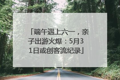 端午遇上六一，亲子出游火爆：5月31日或创客流纪录