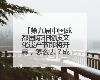 第九届中国成都国际非物质文化遗产节即将开幕，怎么去？成都交警提醒