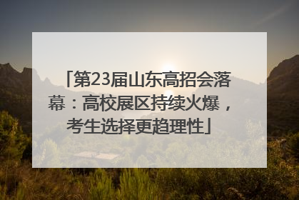 第23届山东高招会落幕：高校展区持续火爆，考生选择更趋理性