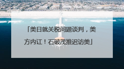 美日就关税问题谈判，美方内讧！石破茂推迟访美