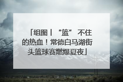 组图丨“篮” 不住的热血！常德白马湖街头篮球赛燃爆夏夜