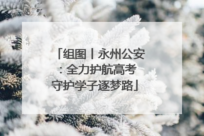 组图丨永州公安：全力护航高考 守护学子逐梦路