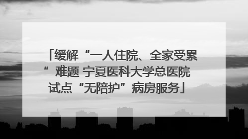 缓解“一人住院、全家受累”难题 宁夏医科大学总医院试点“无陪护”病房服务