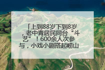 上到88岁下到8岁，老中青居民同台“斗艺”！600余人次参与，小戏小剧搭起崂山群众大舞台