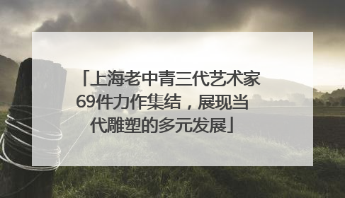 上海老中青三代艺术家69件力作集结，展现当代雕塑的多元发展