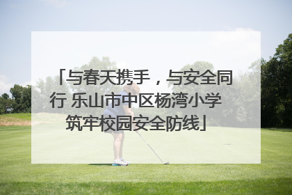 与春天携手，与安全同行 乐山市中区杨湾小学筑牢校园安全防线