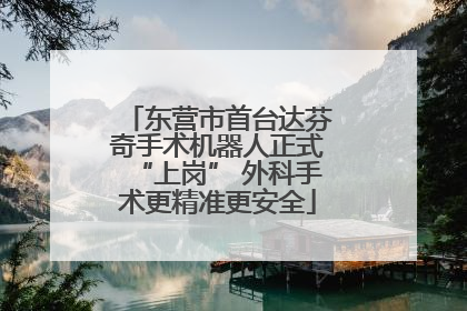 东营市首台达芬奇手术机器人正式“上岗” 外科手术更精准更安全