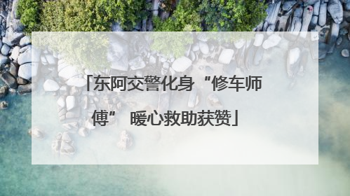 东阿交警化身“修车师傅” 暖心救助获赞