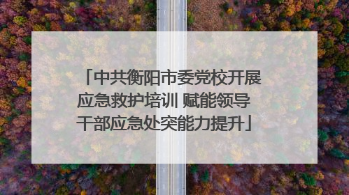 中共衡阳市委党校开展应急救护培训 赋能领导干部应急处突能力提升