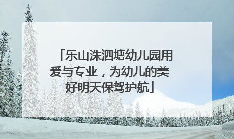 乐山洙泗塘幼儿园用爱与专业，为幼儿的美好明天保驾护航
