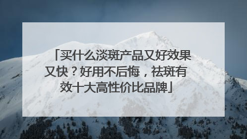 买什么淡斑产品又好效果又快？好用不后悔，祛斑有效十大高性价比品牌