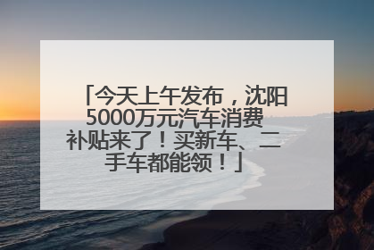 今天上午发布，沈阳5000万元汽车消费补贴来了！买新车、二手车都能领！